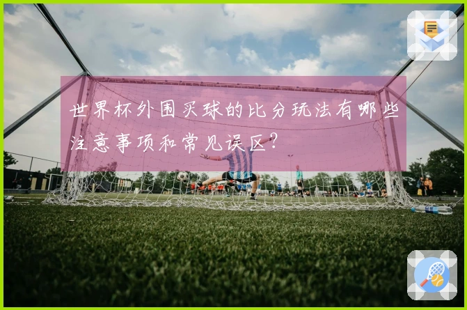 世界杯外围买球的比分玩法有哪些注意事项和常见误区？